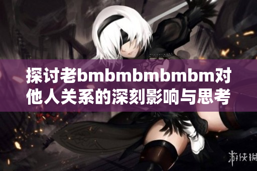 探讨老bmbmbmbmbm对他人关系的深刻影响与思考