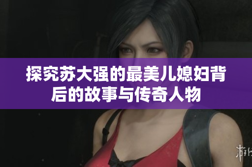 探究苏大强的最美儿媳妇背后的故事与传奇人物
