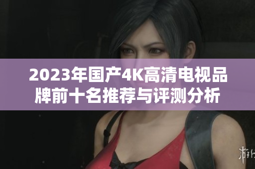 2023年国产4K高清电视品牌前十名推荐与评测分析