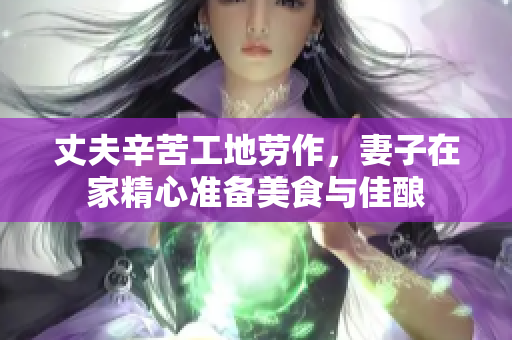 丈夫辛苦工地劳作，妻子在家精心准备美食与佳酿