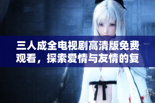 三人成全电视剧高清版免费观看，探索爱情与友情的复杂纠葛
