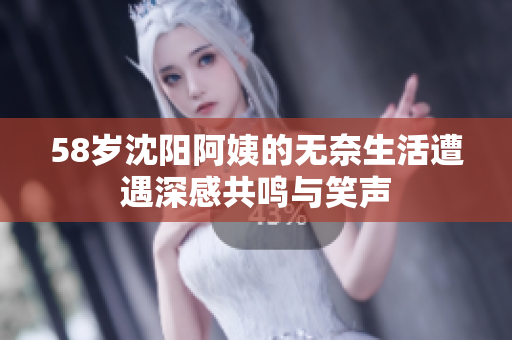 58岁沈阳阿姨的无奈生活遭遇深感共鸣与笑声