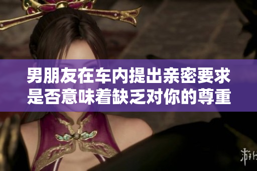 男朋友在车内提出亲密要求是否意味着缺乏对你的尊重