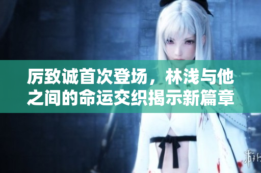 厉致诚首次登场，林浅与他之间的命运交织揭示新篇章