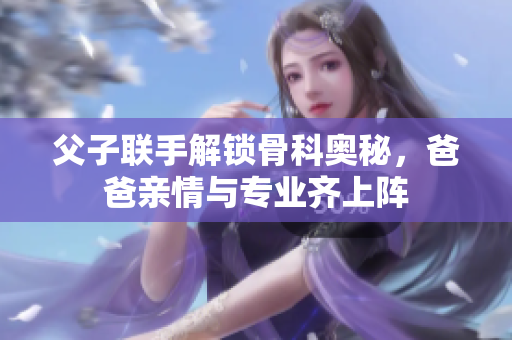 父子联手解锁骨科奥秘，爸爸亲情与专业齐上阵