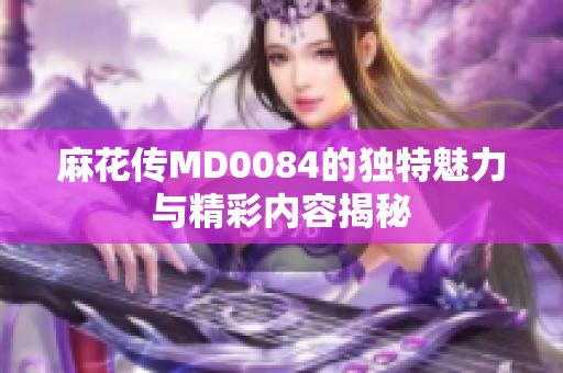 麻花传MD0084的独特魅力与精彩内容揭秘