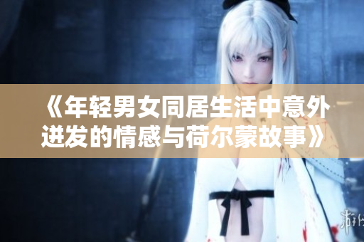 《年轻男女同居生活中意外迸发的情感与荷尔蒙故事》