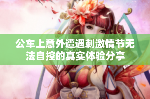 公车上意外遭遇刺激情节无法自控的真实体验分享