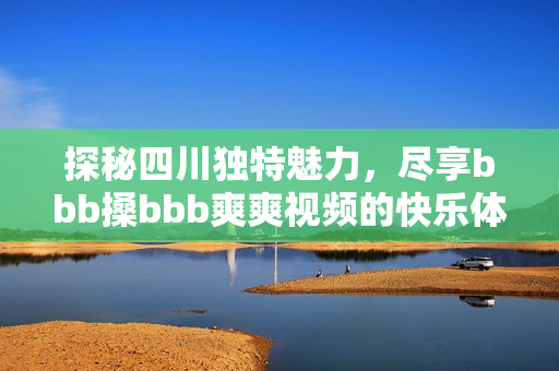 探秘四川独特魅力，尽享bbb搡bbb爽爽视频的快乐体验