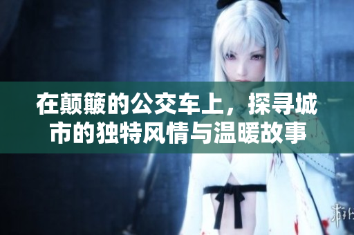 在颠簸的公交车上，探寻城市的独特风情与温暖故事