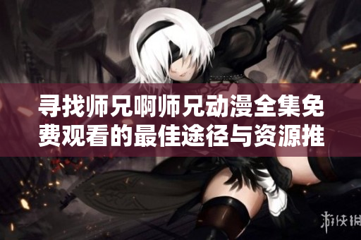 寻找师兄啊师兄动漫全集免费观看的最佳途径与资源推荐