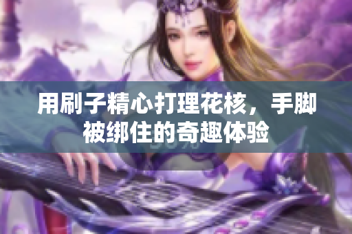 用刷子精心打理花核，手脚被绑住的奇趣体验