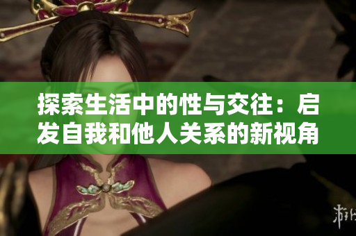 探索生活中的性与交往：启发自我和他人关系的新视角