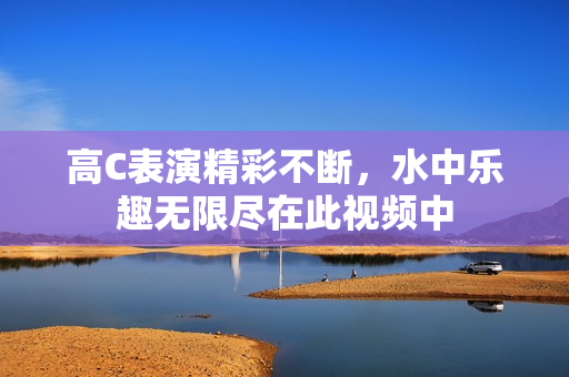 高C表演精彩不断，水中乐趣无限尽在此视频中