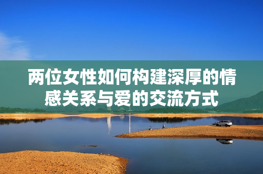 两位女性如何构建深厚的情感关系与爱的交流方式