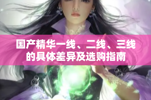 国产精华一线、二线、三线的具体差异及选购指南
