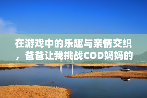 在游戏中的乐趣与亲情交织，爸爸让我挑战COD妈妈的故事