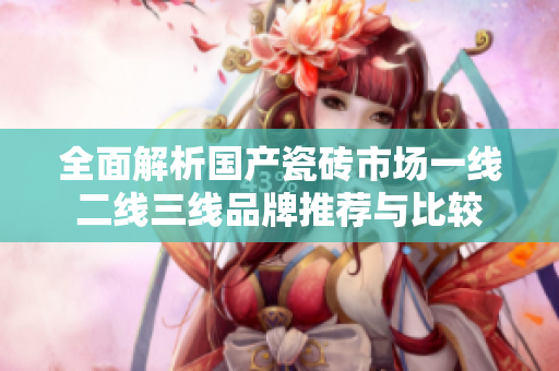 全面解析国产瓷砖市场一线二线三线品牌推荐与比较