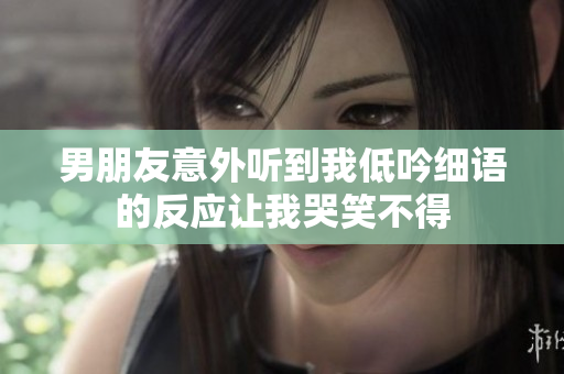 男朋友意外听到我低吟细语的反应让我哭笑不得