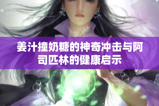姜汁撞奶糖的神奇冲击与阿司匹林的健康启示