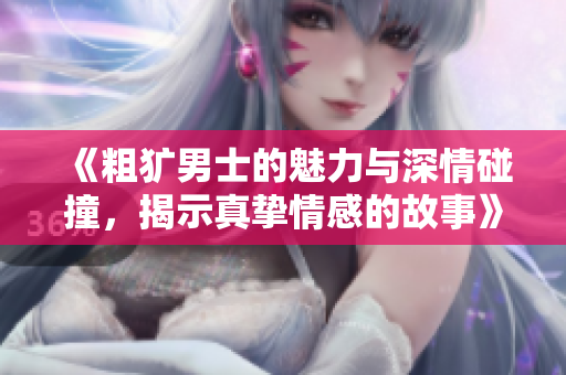 《粗犷男士的魅力与深情碰撞，揭示真挚情感的故事》