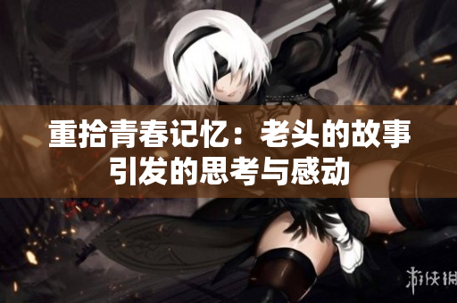重拾青春记忆：老头的故事引发的思考与感动