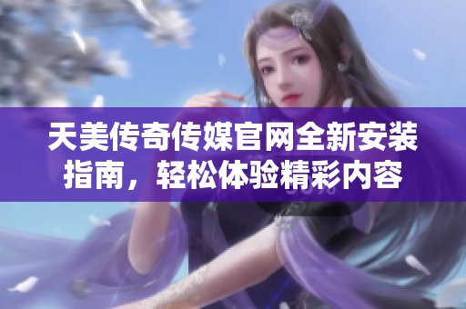 天美传奇传媒官网全新安装指南，轻松体验精彩内容