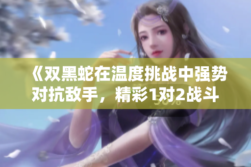 《双黑蛇在温度挑战中强势对抗敌手，精彩1对2战斗》
