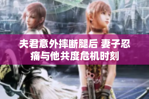 夫君意外摔断腿后 妻子忍痛与他共度危机时刻