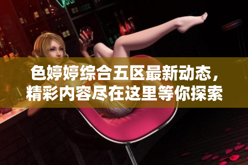 色婷婷综合五区最新动态，精彩内容尽在这里等你探索