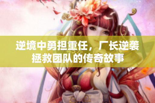 逆境中勇担重任，厂长逆袭拯救团队的传奇故事