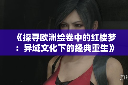 《探寻欧洲绘卷中的红楼梦：异域文化下的经典重生》