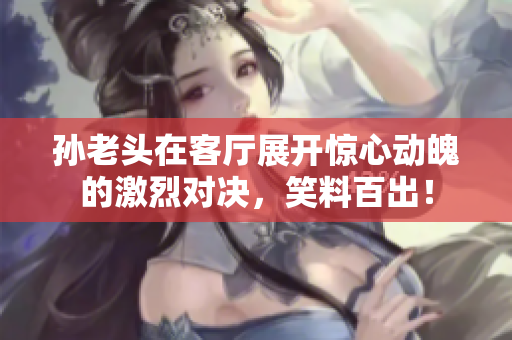 孙老头在客厅展开惊心动魄的激烈对决，笑料百出！