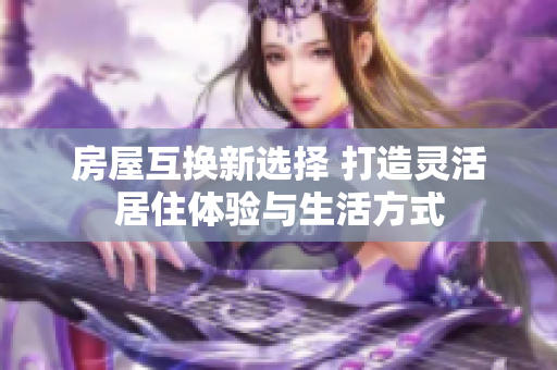 房屋互换新选择 打造灵活居住体验与生活方式