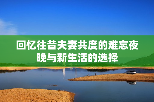 回忆往昔夫妻共度的难忘夜晚与新生活的选择