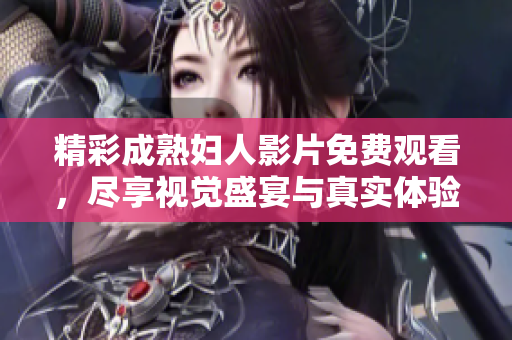 精彩成熟妇人影片免费观看，尽享视觉盛宴与真实体验