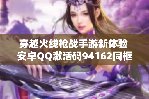 穿越火线枪战手游新体验 安卓QQ激活码94162同框特典发放中