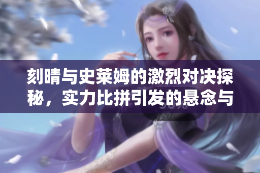 刻晴与史莱姆的激烈对决探秘，实力比拼引发的悬念与挑战