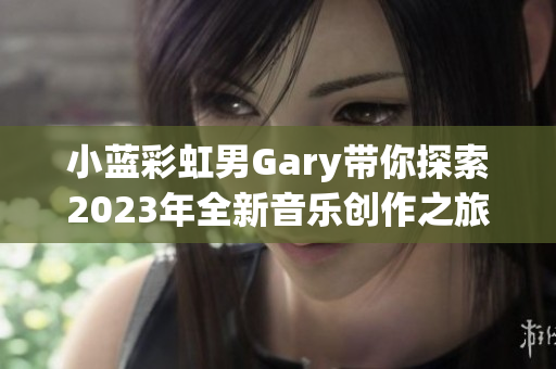 小蓝彩虹男Gary带你探索2023年全新音乐创作之旅
