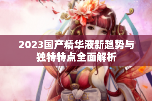 2023国产精华液新趋势与独特特点全面解析
