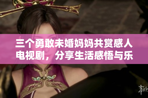 三个勇敢未婚妈妈共赏感人电视剧，分享生活感悟与乐趣