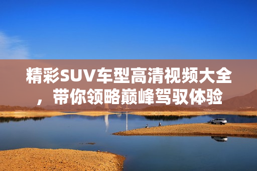 精彩SUV车型高清视频大全，带你领略巅峰驾驭体验