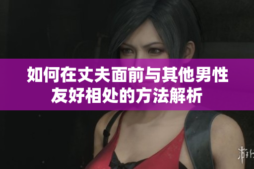如何在丈夫面前与其他男性友好相处的方法解析