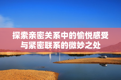 探索亲密关系中的愉悦感受与紧密联系的微妙之处